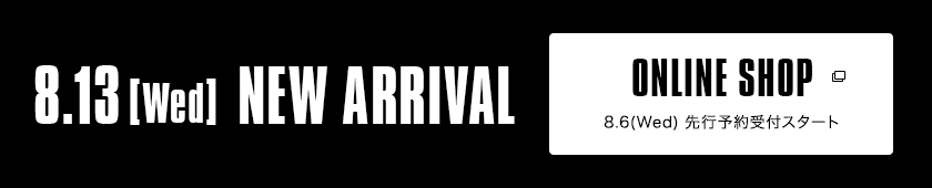 8.13【Wed】NEW ARRIVAL｜ONLINE SHOP 8.6（Wed）発売スタート