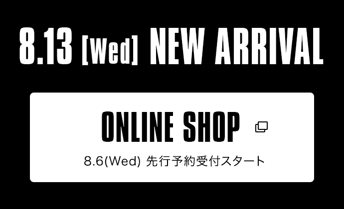 8.13【Wed】NEW ARRIVAL｜ONLINE SHOP 8.6（Wed）発売スタート