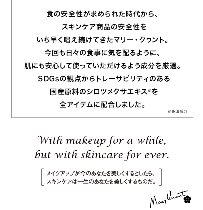 食の安全性が求められた時代から、スキンケア商品の安全性をいち早く唱え続けてきたマリー・クヮント。今回も日々の食事に気を配るように、肌にも安心して使っていただけるよう成分を厳選。SDGsの観点からトレーサビリティのある国産原料のシロツメクサエキス※を全アイテムに配合しました。