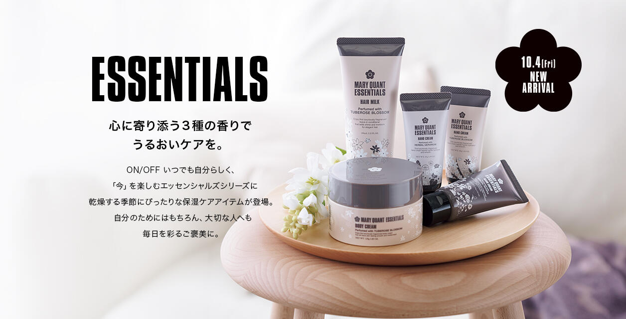 ESSENTIALS 心に寄り添う３種の香りでうるおいケアを。ON/OFF いつでも自分らしく、「今」を楽しむエッセンシャルズシリーズに乾燥する季節にぴったりな保湿ケアアイテムが登場。自分のためにはもちろん、大切な人へも毎日を彩るご褒美に。 10.4 fri NEW ARRIVAL