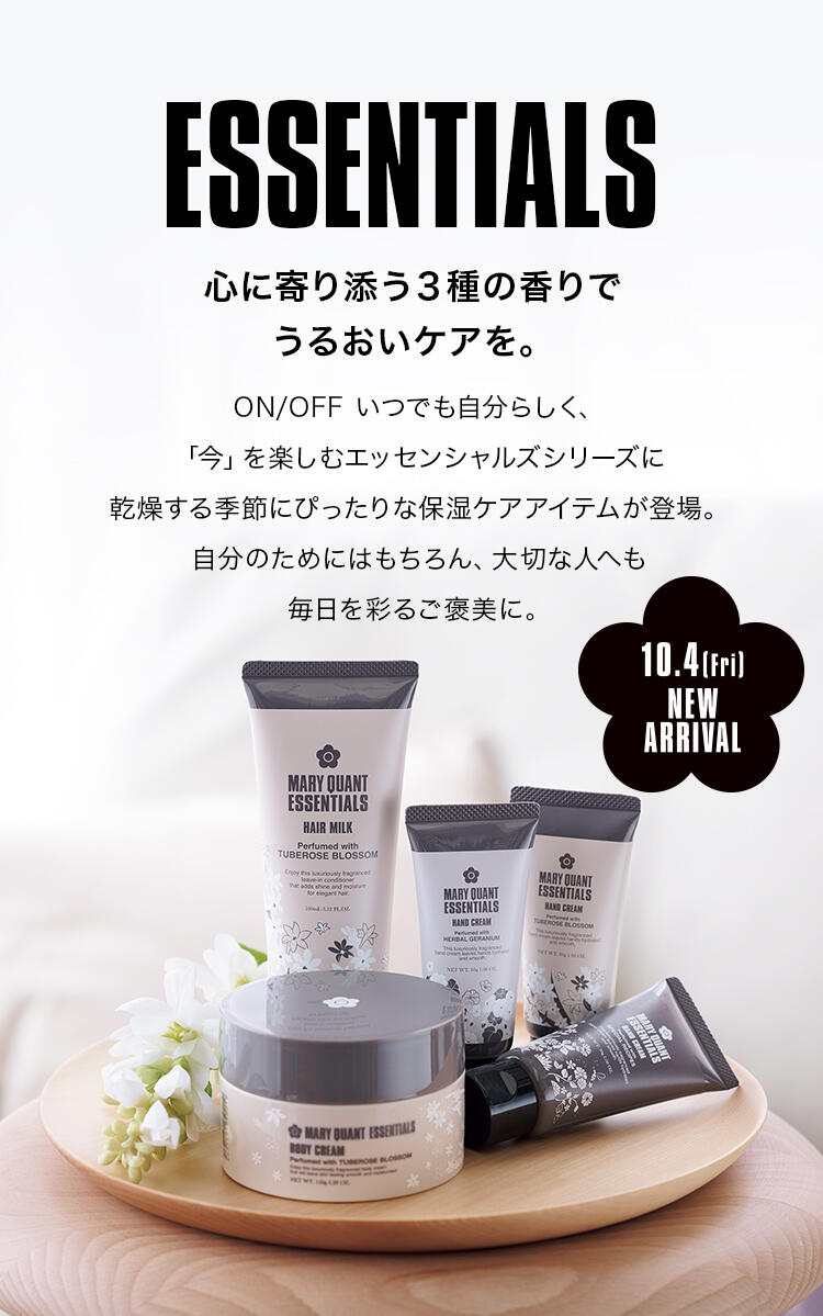 ESSENTIALS 心に寄り添う３種の香りでうるおいケアを。ON/OFF いつでも自分らしく、「今」を楽しむエッセンシャルズシリーズに乾燥する季節にぴったりな保湿ケアアイテムが登場。自分のためにはもちろん、大切な人へも毎日を彩るご褒美に。 10.4 fri NEW ARRIVAL