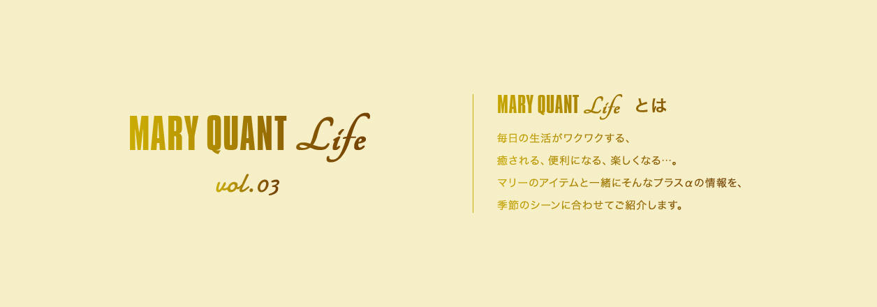 MARY QUANT Life vol.03 MARY QUANT Lifeとは 毎日の生活がワクワクする、癒される、便利になる、楽しくなる...。マリーのアイテムと一緒にそんなプラスαの情報を、季節のシーンに合わせてご紹介します。