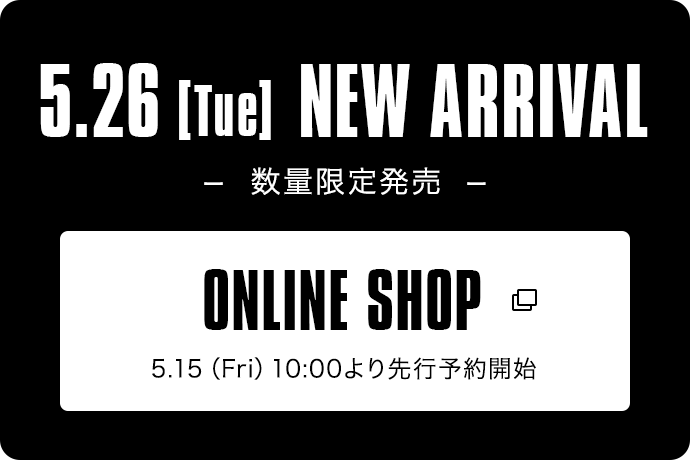 5.26【Tue】NEW ARRIVAL -数量限定発売-｜ONLINE SHOP 5.15（Fri）10:00より先行予約開始