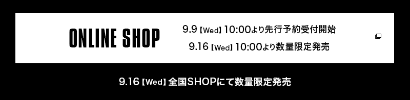ONLINE SHOP 9.9【Wed】10:00より先行予約受付開始 9.16【Wed】10:00より数量限定販売  9.16【Wed】全国SHOPにて数量限定販売