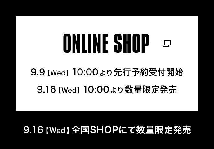 ONLINE SHOP 9.9【Wed】10:00より先行予約受付開始 9.16【Wed】10:00より数量限定販売  9.16【Wed】全国SHOPにて数量限定販売